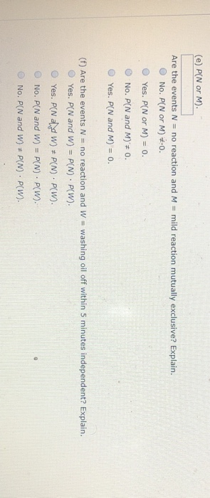 (e) P[N or M). Are the events N = no reaction and M = mild reaction mutually exclusive? Explain. No. P[N or M) 0. Yes. P[N or