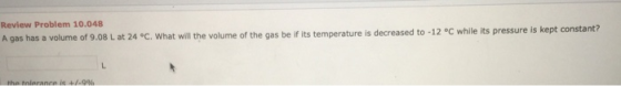 Review Problem 10.048 A gas has a volume of 9.08 L at 24 °C. What will the volume of the gas be if its temperature is decreas