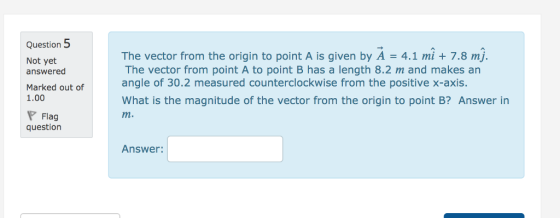 Question 5 Not yet answered Marked out of 1.00 The vector from the origin to point A is given by A 4.1 mi +7.8 mj. The vector from point A to point B has a length 8.2 m and makes an angle of 30.2 measured counterclockwise from the positive x-axis. What is the magnitude of the vector from the origin to point B? Answer in m. Flag question Answer: