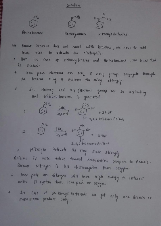 Solution MH CH AMino benzene we kno 나 Ben2tru dou not ract with broHiru, we have to add lewi scid to achvate electsophile But in case ot ethoy benn and AMino benzens ,no lewis Acid i hte ded [oru pan election ơn NH2 R ock, thi benzenu ting& Activate the ing stsongly thst trilrono benzeru is gehoneted OCH3 CH Br 1 t 3 HBr N W2 다3cooH 2,4,‘ tri bromo Aniline Nitxotn Achivet thu sin more śtrory Aniliru 1, mote active toward broHİ nation c0HPuuto Ania le. cau t lon pair n nitiowill have high mny to intorct with IT Aystm han lom pai on oxy jn case ot N. Pheng. Acetq Hidi weget only one 8roninoc mono bromo produet only