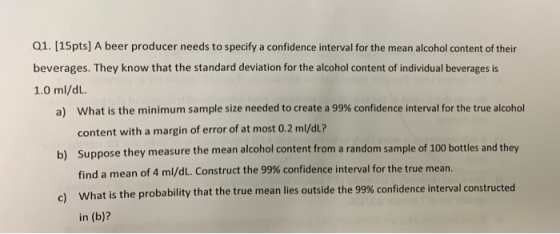 Q1. [15pts] A beer producer needs to specify a confidence interval for the mean alcohol content of their beverages. They know