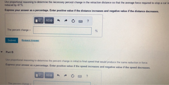 Use propartional reasoning to determine the necessary percent change in the retraction distance so that the average force required to stop a car is reduced by 47%. Express your answer as a percentage. Enter positive value if the distance increases and negative value if the distance decreases. The percent change- Submit Part B Use proportional reasoning to determine the percent change in initial to final speed that would produce the same reduction in force answer as a percentage. Enter positive value if the speed increases and negative value if the speed decreases