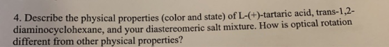 4. Describe the physical properties (color and state) of L-(+)-tartaric acid, trans-1,2- diaminocyclohexane, and your diaster