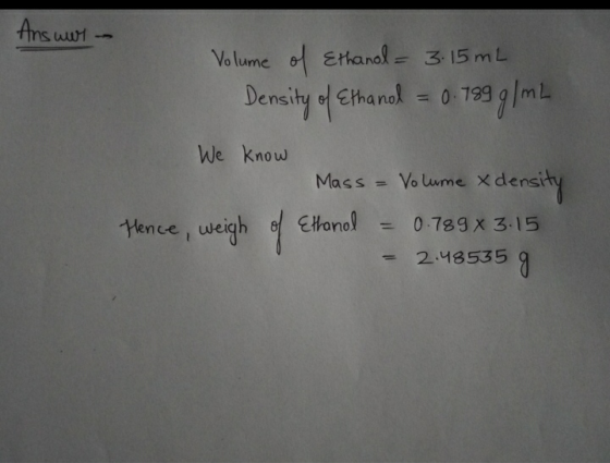 Answer Volume of Ethanol = 3.15 mL Density of Ethanol = 0.789 g / mL We know Hence, weigh of Mass = Volume Xo xdensity Ethano