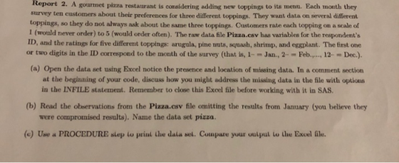 Report 2. A gournet pizza restaurant is considering adding new toppings to its menu. Each month they survey ten customers about their preferences for three different toppings. They want data on several different toppings, so they do not always ask about the same three toppings. Customers rate each topping on a scale of 1 (would never order) to 5 (would order often). The raw data file Pizza.csv has variables for the respondents ID, and the ratings for five different toppings: arugula, pine nuts, squash, shrimp, and eggplant. The first one or two digits in the ID correspond to the month of the survey (that is, 1--Jan., 2- Feb. 12 Dec.). (a) Open the data set using Excel notice the presence and location of missing data. In a comment section at the beginning of your code, discuss how you might address the missing data in the file with options in the INFILE statement. Remember to close this Excel file before working with it in SAS. (b) Read the observations from the Pizza.csv file omitting the results from January (you believe they were compromised results). Name the data set pizza. (e) Use d PROCEDURE sLep w priľal Lhe dala sel. Cuuipare your uulpul Lu Llae Excel ile.