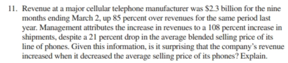 11. Revenue at a major cellular telephone manufacturer was $2.3 billion for the nine months ending March 2, up 85 percent over revenues for the same period last year. Management attributes the increase in revenues to a 108 percent increase in shipments, despite a 21 percent drop in the average blended selling price of its line of phones. Given this information, is it surprising that the companys revenue increased when it decreased the average selling price of its phones? Explain.