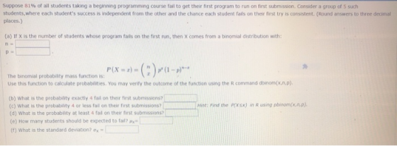Suppose 81% of all students taking a beginning programning course fail to get their first program to run on first submission. Consider a group of S such students,where each students success is independent from the other and the chance each student fails on their first try is consistent. (Round answers to three decimal places.) (a) If X is the number of students whose program fails on the first run, then X comes from a binomial distribution with: n- P(X-z)-(:)-(1-p)-. The binomial probability mass function is: Use this function to calculate probabilities. You may verify the outcome of the function using the R command dbinom(x.n.p) (b) What is the probability exactly 4 fail on their first submission? (o) What is the probability 4 or less falil on their first submissions?: Find the PXs) in R using pbinom(x.n.p) (d) what is the probability at least 4 fail on their first submissions? (e) How many students should be expected to fail? py (f) What is the standard deviation? ox