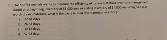 3. Ow I Stuffed Animals wants to measure the efficiency of its raw materials inventory management. Based on a beginning inventory of $3,000 and an ending inventory of $4,000 and using $48,000 worth of raw materials, what is the days sales in raw materials inventory? a. 22.81 days b. 26.61 days c. 30.42 days d. 52.23 days