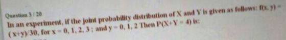 Question 3 /20 In an esperiment, if the joint probability dstribution of X and Y is given as follows: fx.)- (+y) 30, forx- 0, 1,2,3; and y 0,1,2 Then PX+Y-4)i: