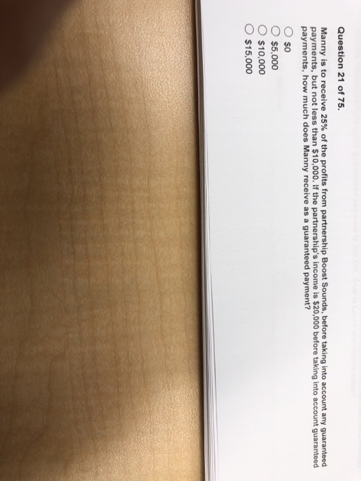 Question 21 of 75 Manny is to receive 25% of the profits from partnership Boost Sounds, before taking into account any guaranteed payments, but not less than $10,000. If the partnerships income is $20,000 before taking into account guaranteed payments, how much does Manny receive as a guaranteed payment? Oso O $5,000 O $10,000 O $15,000