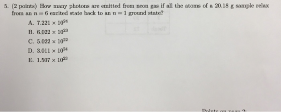 5. (2 points) How many photons are emitted from neon gas if all the atoms of a 20.18 g sample relax from an n 6 excited state back to an n 1 ground state? A. 7.221 x 1024 B. 6.022 x 102 C. 5.022 x 1022 D. 3.011 x 1024 E. 1.507 x 103