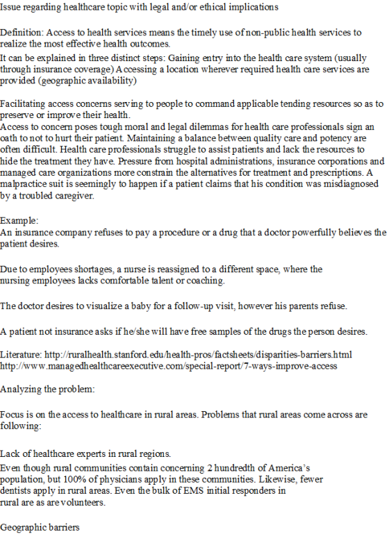 Issue regarding healthcare topic with legal and/or ethical implications Definition: Access to health services means the timely use ofnon-public health services to realize the most effective health outcomes. It can be explained in three distinct steps: Gaining entry into the health care system (usually through insurance coverage) A ccessing a location wherever required health care services are provided (geographic availability) Facilitating access concerns serving to people to command applicable tending resources so as to preserve or improve their health Access to concern poses tough moral and legal dilemmas for health care professionals sign an oath to not to hurt their patient Maintaining a balance between quality care and potency are often difficult. Health care professionals struggle to assist patients and lack the resources to hide the treatment they have. Pressure from hospital administrations, insurance corporations and managed care organizations more constra in the alternatives for treatment and prescriptions. A malpractice suit is seemingly to happen if a patient claims that his condition was misdiagnosed by a troubled caregiver Example An insurance company refuses to pay a procedure or a drug that a doctor powerfully believes the patient desires. Due to employees shortages, a nurse is reassigned to a different space, where the nursing employees lacks comfortable talent or coaching The doctor desires to visualize a baby for a follow-up visit, however his parents refuse A patient not insurance asks if he/she will have free samples of the drugs the person desires Literature: http://ruralhealth.stanford.edu/health-pros/factsheets/disparities-barriers.html http://www.managedhealthcareexecutive.com/special-report/7-ways-improve-access Analyzing the problem: Focus is on the access to healthcare in rural areas. Problems that rural areas come across are following Lack of healthcare experts in rural regions. Even though rural communities contain concerning 2 hundredth of Americas population, but 100% of physicians apply in these communities. Likewise, fewer dentists apply in rural areas. Even the bulk of EMS initial responders in rural are as are volunteers Geographic barriers
