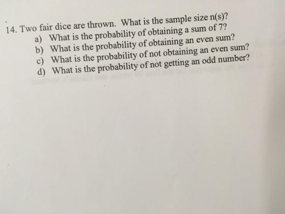 14. Two fair dice are thrown. What is the sample size n(s)? a) What is the probability of obtaining a sum of 7? c) d) What is the probability of obtaining an even sum? What is the probability of not obtaining an even sum? What is the probability of not getting an odd number?