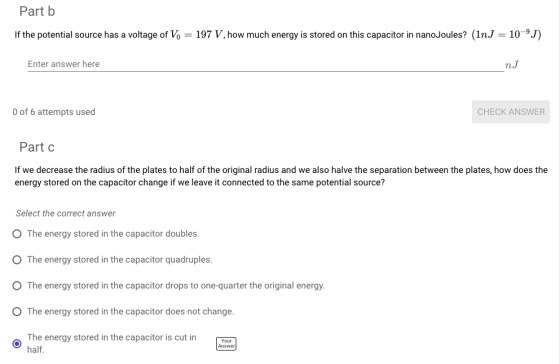 Part b If the potential source has a voltage of Vo 197 V, how much energy is stored on this capacitor in nanoJoules? (1nJ-10-9J) Enter answer here n.J O of 6 attempts used CHECK ANSWER Part c If we decrease the radius of the plates to half of the original radius and we also halve the separation between the plates, how does the energy stored on the capacitor change if we leave it connected to the same potential source? Select the correct answer O The energy stored in the capacitor doubles O The energy stored in the capacitor quadruples. O The energy stored in the capacitor drops to one-quarter the original energy O The energy stored in the capacitor does not change. The energy stored in the capacitor is cut in half. Answer