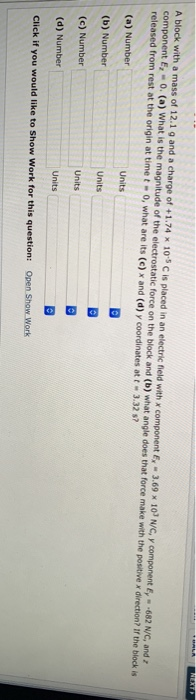 A block with a mass of 12.1 9 and a charge of +1.74 10s C is placed in an electric field with x component E, 3.69 x 10 N/C, y component E, 682 N/C, and component E,-0. (a) What is the magnitude of the electrostatic force on the block and (b) what angle does that force make with the positive x direction? If the block is released from rest at the origin at time to, what are its (e) x and (d) y coordinates at t 3.32 s? (a) Number (b) Number (c) Number (d) Number Click if you would like to Show Work for this question: Units Units Open Show Work