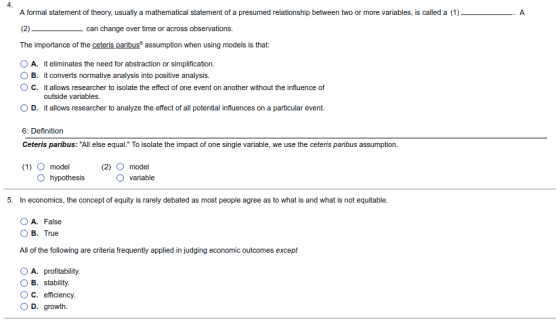 A formal statement of theory, usually a mathematical statement of a presumed relationship between two or more variables, is called a (1) can change over time or across observations. The importance of the ceteris paribus assumption when using models is that: o A. it eliminates the need for abstraction or simplification. OB. it converts normative analysis into positive analysis. ° C. it allows researcher to isolate the effect of one event on another without the influence of outside variables. O D. it allows researcher to analyze the effect of all potential influences on a particular event. 6: Definition Ceteris paribus: All else equal. To isolate the impact of one single variable, we use the ceteris paribus assumption. (1) O model (2) O model variable 5. In economics, the concept of equity is rarely debated as most people agree as to what is and what is not equitable. OA. False 0B True All of the following are criteria frequently applied in judging economic outcomes except O A. profitability OB. stability. OC. efficiency. O D. growth.
