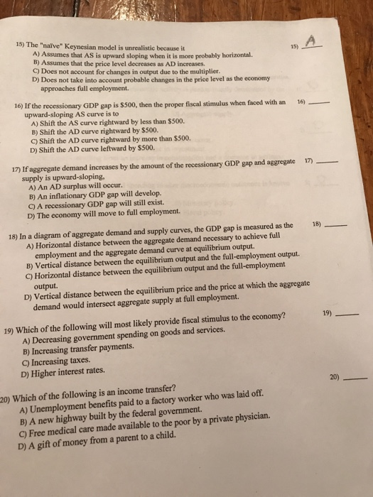 15) The nalve Keynesian model is unrealistic because it A) Assumes that AS is upward sloping when it is more probably horizontal. B) Assumes that the price level decreases as AD increases. C) Does not account for changes in output due to the multiplier. D) Does not take into account probable changes in the price level as the economy 均 approaches full employment. 16) If the recessionary GDP gap is $500, then the proper fiscal stimulus when faced with an 16) upward-sloping AS curve is to A) Shift the AS curve rightward by less than $500 B) Shift the AD curve rightward by $500. C) Shift the AD curve rightward by more than $500. D) Shift the AD curve leftward by $500. 17 If aggregate demand increases by the amount of the recessionary GDP gap and aggregate 1)_ supply is upward-sloping A) An AD surplus will occur. B) An inflationary GDP gap will develop. C) A recessionary GDP gap will still exist. D) The economy will move to full employment. 18) In a diagram of aggregate demand and supply curves, the GDP gap is measured as the 18) A) Horizontal distance between the aggregate demand necessary to achieve full employment and the aggregate demand curve at equilibrium output. B) Vertical distance between the equilibrium output and the full-employment output. C) Horizontal distance between the equilibrium output and the full-employment output. D) Vertical distance between the equilibrium price and the price at which the aggregate demand would intersect aggregate supply at full employment. 19) 19) Which of the following will most likely provide fiscal stimulus to the economy? A) Decreasing government spending on goods and services. B) Increasing transfer payments. C) Increasing taxes. D) Higher interest rates. 20) 20) Which of the following is an income transfer? A) Unemployment benefits paid to a factory worker who was laid off. B) A new highway built by the federal government. C) Free medical care made available to the poor by a private physician. D) A gift of money from a parent to a child.
