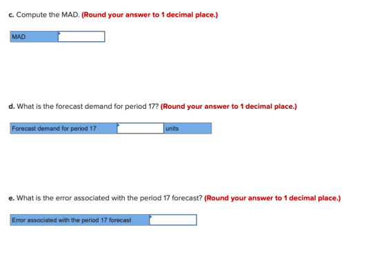 c. Compute the MAD. (Round your answer to 1 decimal place.) MAD d. What is the forecast demand for period 17? (Round your ans
