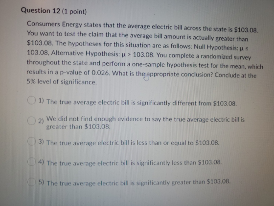 Question 12 (1 point) Consumers Energy states that the average electric bill across the state is $103.08. You want to test th