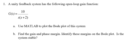A unity feedback system has the following open-loop gain function 10 s(s+2) Use MATLAB to plot the Bode plot of this system Find the gain and phase margin. Identify these margins on the Bode plot. Is the G(s) a. b. system stable?