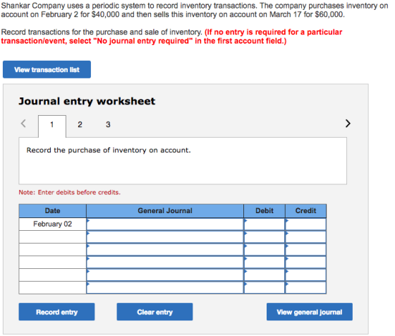 Shankar Company uses a periodic system to record inventory transactions. The company purchases inventory on account on February 2 for $40,000 and then sells this inventory on account on March 17 for $60,000. Record transactions for the purchase and sale of inventory. (If no entry is required for a particular transaction/event, select No journal entry required in the first account field.) View transaction list Journal entry worksheet 2 Record the purchase of inventory on account. Note: Enter debits before credits. Date General Journal Debit Credit February 02 Record entry Clear entry View general journal