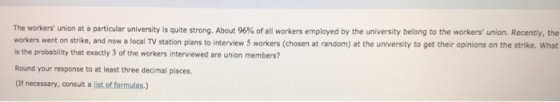 The workers union at a particular university is quite strong. About 96% of all workers employed by the university belong to the workers union. Recently the workers went on strike, and now a local TV station plans to interview 5 workers (chosen at random) at the university to get their opinions on the strike. What is the probability that exactly 3 of the workers interviewed are union members? Round your response to at least three decimal places. (If necessary, consult a list of formulas.)