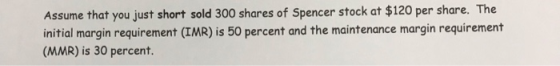 Assume that you just short sold 300 shares of Spencer stock at $120 per share. The initial margin requirement (IMR) is 50 per
