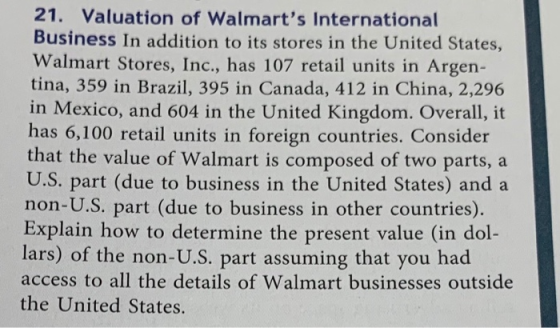 21. Valuation of Walmarts International Business In addition to its stores in the United States, Walmart Stores, Inc., has 107 retail units in Argen- tina, 359 in Brazil, 395 in Canada, 412 in China, 2,296 in Mexico, and 604 in the United Kingdom. Overall, it has 6,100 retail units in foreign countries. Consider that the value of Walmart is composed of two parts, a U.S. part (due to business in the United States) and a non-U.S. part (due to business in other countries). Explain how to determine the present value (in dol- lars) of the non-U.S. part assuming that you had access to all the details of Walmart businesses outside the United States.