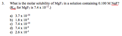 3 What is the molar solubility of MgF2 in a solution containing 0.100 M NaF? Ks for MgF2 is 7.4 x 10.) a) 3.7 x 101 b) 1.8 x 109 c) 7.4 x 1010 d) 7.4 x 109 e 2.6 x 104