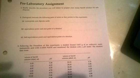 Pre-Laboratory Assignment 1. Briefly describe the procedure you will follow to prepare your excess NaOH solution for safe disposal 2. Distinguish between the following pairs of terms as they pertain to this experiment. (a) monoprotic and diprotic acids (b) equivalence point and end point of a titration (c) half-equivalence point and equivalence point of a titration, 3. Following the Procedure of this experiment, a student titrated 0.653 g of an unknown weak, monoprotic acid with 0.100M NaOH and monitored the titration with a pH meter. His titration data were: volume of NaOH solution added, mL volume of NaOH solution added, mL pH pH 0.00 2.00 4.00 6.00 8.00 10.00 3.30 4.22 4.55 4.76 4.92 5.06 5.18 22.00 24.00 26.00 28.00 30.00 31.00 32.00 5.74 5.88 6.03 6.24 6.57 6.89 8.99
