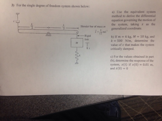 3) For the single degree of freedom system shown below: a) Use the equivalent system method to derive the differential equation governing the motion of the system, taking χ as the Slender har of mass m generalized coordinate. Rigid 1 link b) If m-6 kg, M = 10 kg, and k=500 N/m, determine the value of c that makes the system critically damped. c) For the values obtained in part (b), determine the response of the system, x(t) if x(0)= 0.01 m, and (0) 0