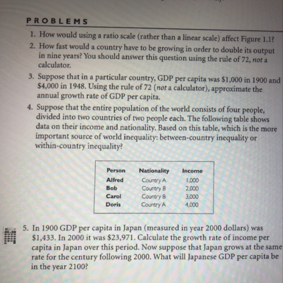PROBLEMS 1. How would using a ratio scale (rather than a linear scale) affect Figure 1.1? How fast would a country have to be growing in order to double its output in nine years? You should aswer this question using the rule of 72, not a calculator. 3. Suppose that in a particular country, GDP per capita was $1,000 in 1900 and $4,000 in 1948. Using the rule of 72 (not a calculator), approximate the annual growth rate of GDP per capita. 4. Suppose that the entire population of the world consists of four people, divided into two countries of two people each. The following table shows data on their income and nationality. Based on this table, which is the more important source of world inequality: between-country inequality or within-country inequality? Person Nationality Income Alfred Country A Bob Carol Country B 3,000 Doris Country A 4,000 1,000 2.000 Country B 5. In 1900 GDP per capita in Japan (measured in year 2000 dollars) was $1,433. In 2000 it was $23,971. Calculate the growth rate of income per capita in Japan over this period. Now suppose that Japan grows at the same rate for the century following 2000. What will Japanese GDP per capita be in the year 2100?