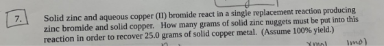 7. Solid zinc and aqueous copper (II) bromide react in a single replacement reaction producing zinc bromide and solid copper.
