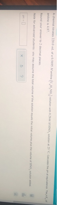 A chemist titrates 220.0 mL of a 0.5695 Maniline (CH, NH,) solution with 0.2844 M HNO, solution at 25 °C. Calculate the pH at
