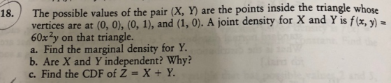 values of the pair (X, Y) are the points inside the triange ose vertices are at (0, 0), (0, 1), and (1, 0). A joint density for X and Y is f(x, y)- 60x2y on that triangle. a. Find the marginal density for Y. b. Are X and Y independent? Why? c. Find the CDF of Z = X + Y. ,