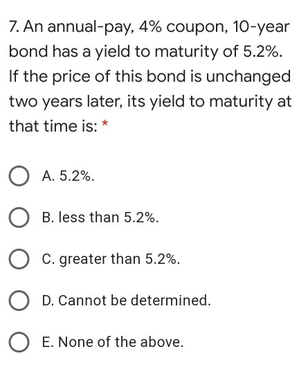 7. An annual-pay, 4% coupon, 10-year bond has a yield to maturity of 5.2%. If the price of this bond is unchanged two years l