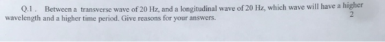 Q.1. Between a transverse wave of 20 Hz, and a longitudinal wave of 20 Hz, which wave will have a higher wavelength and a hig