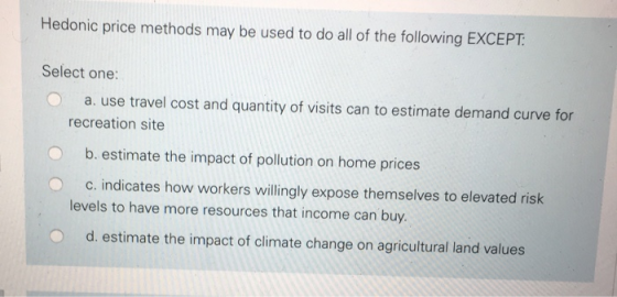 Hedonic price methods may be used to do all of the following EXCEPT Select one: a. use travel cost and quantity of visits can