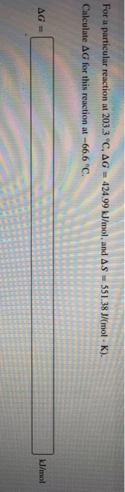 For a particular reaction at 203.3 °C, AG = 424.99 kJ/mol, and AS - 551.38 J/mol K). Calculate AG for this reaction at -66.6