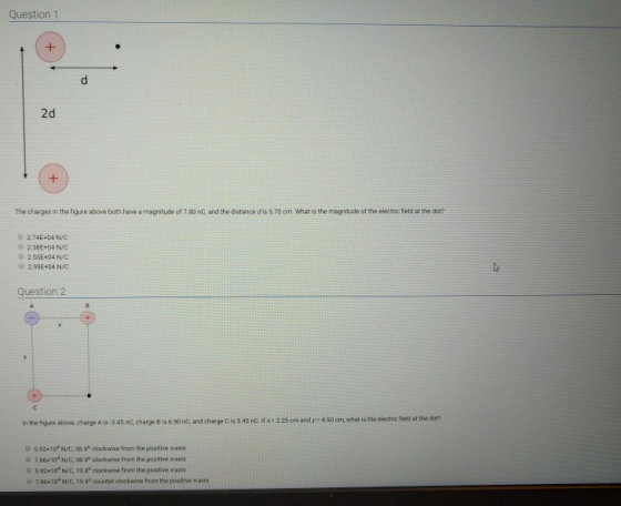 Question 1 2d The charges in the figure above both have a magritude of 7.80 nC and the distance d is 5.70 cm What is the magnitude of the electric field at the dot? o 2745+04 N/C 0 2.38E+04 NC 2.55E+04NIC 2 59E+04 N/C Question 2 and charge cis 3 45 nC. if x,225 cm and y:450 cm, what is the electric field at the dot? in the figse above, charge A is-3.45 nC, charge B is 6 00 nC, 592x10 N/C,38.90 dlockwise from the positive x-a G 786x10 N/C, 38P clockwise from the positive x axis 5 92×10. Nie, 19 40 clockwise torn the positive x axis 0 7.86x10 N/C, 19.4° counter-clockwise from the positive x-anis