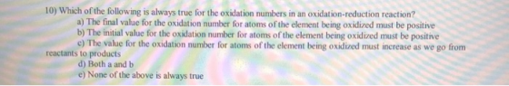 10) Which of the following is always true for the oxidation numbers in an oxidation-reduction reaction? a) The final value fo