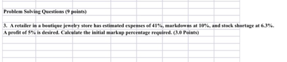 Problem Solving Questions (9 pointy) 3. A retailer in a boutique jewelry store has estimated expenses of 41%, markdowns at 10%, and stock shortage at 6.3%. A profit of 5% is desired. Calculate the initial markup percentage required. (3.0 Points)