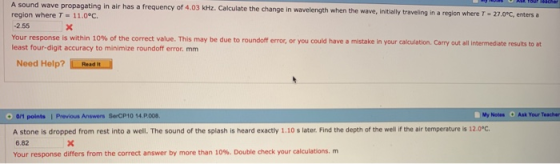 A sound wave propagating in air has a frequency of 4.03 kHz. Calculate the change in wavelength when the wave, initia region where T-11.00. 2.55 Your response is within 10% of the correct value. This may be due to roundoff error, or you could have a mistake in your calculation. Carry out all intermediate results to at least four-digit accuracy to minimize roundoff error. mm I Need Help? Read it 0/1 points 1 Previous Answers SrCP1O 14.P.008 My Notes Ask Your Teacher A stone is dropped from rest into a well. The sound of the splash is heard exactly 1.10 s later. Find the depth of the well if the air temperature is 12.0°C 6.82 Your response differs from the correct answer by more than 10%. Double check your calculations, m