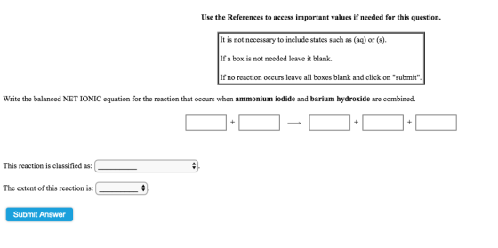 Use the References to access important values if needed for this question. It is not necessary to include states such as (aq) or (s) If a box is not needed leave it blank If no reaction occurs leave all boxes blank and click on submit Write the balanced NET IONIC equation for the reaction that occurs when ammonium iodide and barium hydroxide are combined 1 This reaction is classified as: The extent of this reaction is: Submit Answer