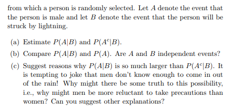 from which a person is randomly selected. Let A denote the event that the person is male and let B denote the event that the person will be struck by lightning. (a) Estimate P(AlB) and P(A B) (b) Compare P(A|B) and P(A). Are A and B independent events? (c) Suggest reasons why P(AB) is so much larger than P(A |B). It is tempting to joke that men dont know enough to come in out of the rain! Why might there be some truth to this possibility i.e., why might men be more reluctant to take precautions than women? Can you suggest other explanations?