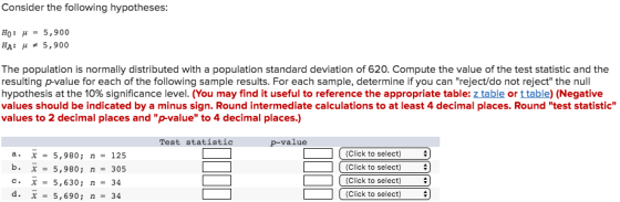 Consider the following hypotheses H0 : μ- 5,900 HA: μ 5,900 The population is normally distributed with a population standard deviation of 620. Compute the value of the test statistic and the resulting p-value for each of the following sample results. For each sample, determine if you can reject/do not reject the null hypothesis at the 10% significance level. (You may find it useful to reference the appropriate table z table or table ( legative values should be indicated by a minus sign. Round intermediate calculations to at least 4 decimal places. Round test statistic values to 2 decimal places and p-value to 4 decimal places.) Test statistic p-value a x-5,980; n - 125 b. X = 5,980; n- 305 Click to select) Click to select) (Click to select) Click to select) 5,630; n-34 d.x5,690;n 34
