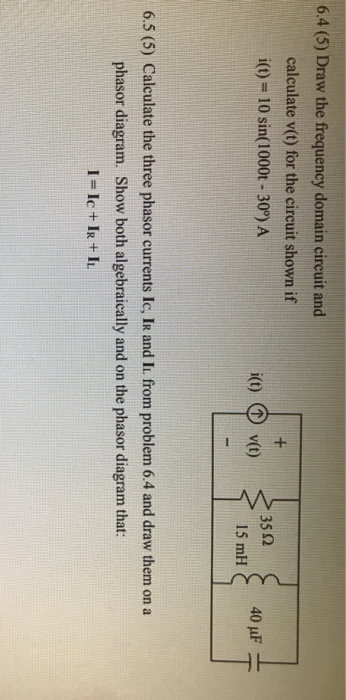 6.4 (5) Draw the frequency domain circuit and calculate v(t) for the circuit shown if i(t)-10 sin(1000t -30°) A 35 Ω i(t) v(t) 15 mH 6.5 (5) Calculate the three phasor currents Ic, IR and It. from problem 6.4 and draw them on a phasor diagram. Show both algebraically and on the phasor diagram that: I=Ic + IR + IL