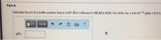 Part A calculate the pH of a buffer solution that is 0.247 Min HcN and o.168 Min KcN. For HcN, Ka 4.9x10 10 (pKa-9.31). pH
