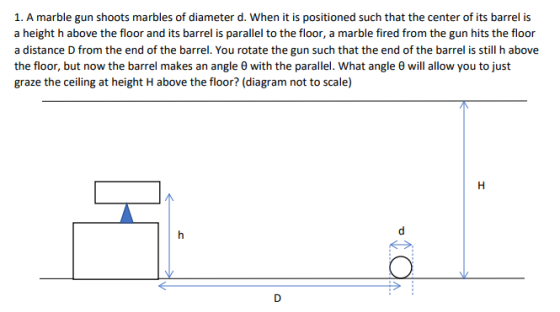 1. A marble gun shoots marbles of diameter d. When it is positioned such that the center of its barrel is a height h above the floor and its barrel is parallel to the floor, a marble fired from the gun hits the floor a distance D from the end of the barrel. You rotate the gun such that the end of the barrel is still h above the floor, but now the barrel makes an angle θ with the parallel. what angle θ will allow you to just graze the ceiling at height H above the floor? (diagram not to scale)