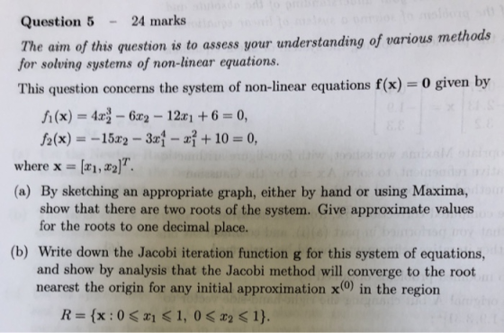 Question 524 marks he aim of this question is to assess your understanding of various methods for solving systems of non-linear equations This question concerns the system of non-linear equations f(x) 0 given by i(x)4 62 121 +6 0, f2(x)152 31 -i10 0, where x = [x1,x2)? (a) By sketching an appropriate graph, either by hand or using Maxima, show that there are two roots of the system. Give approximate values for the roots to one decimal place. (b) Write down the Jacobi iteration function g for this system of equations, and show by analysis that the Jacobi method will converge to the root nearest the origin for any initial approximation x(0) in the region